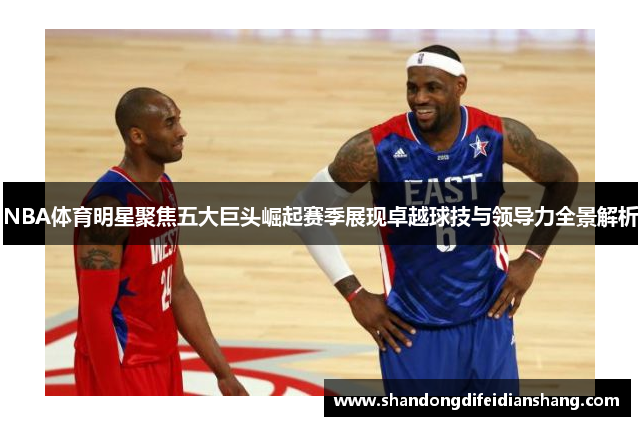 NBA体育明星聚焦五大巨头崛起赛季展现卓越球技与领导力全景解析